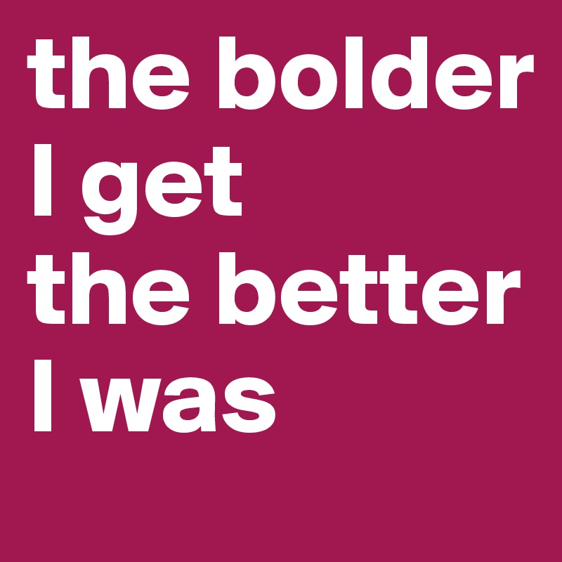 the bolder I get
the better I was