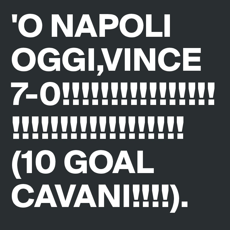 'O NAPOLI OGGI,VINCE 7-0!!!!!!!!!!!!!!!!!!!!!!!!!!!!!!!!!!
(10 GOAL CAVANI!!!!).
