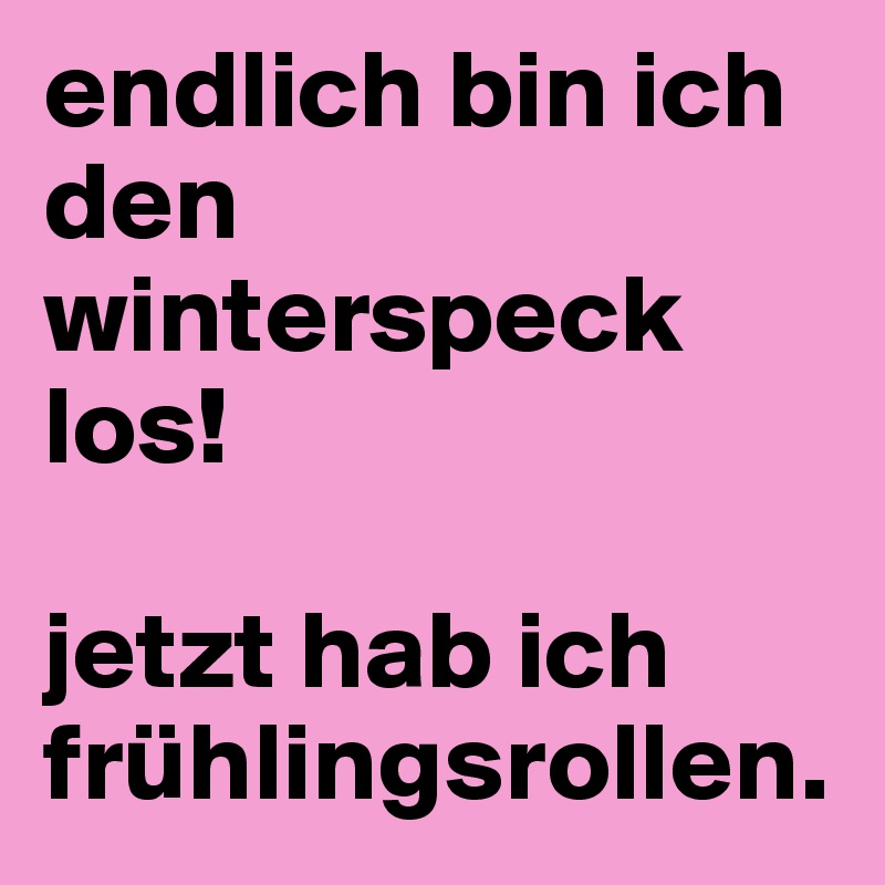 endlich bin ich den winterspeck los! 

jetzt hab ich frühlingsrollen. 