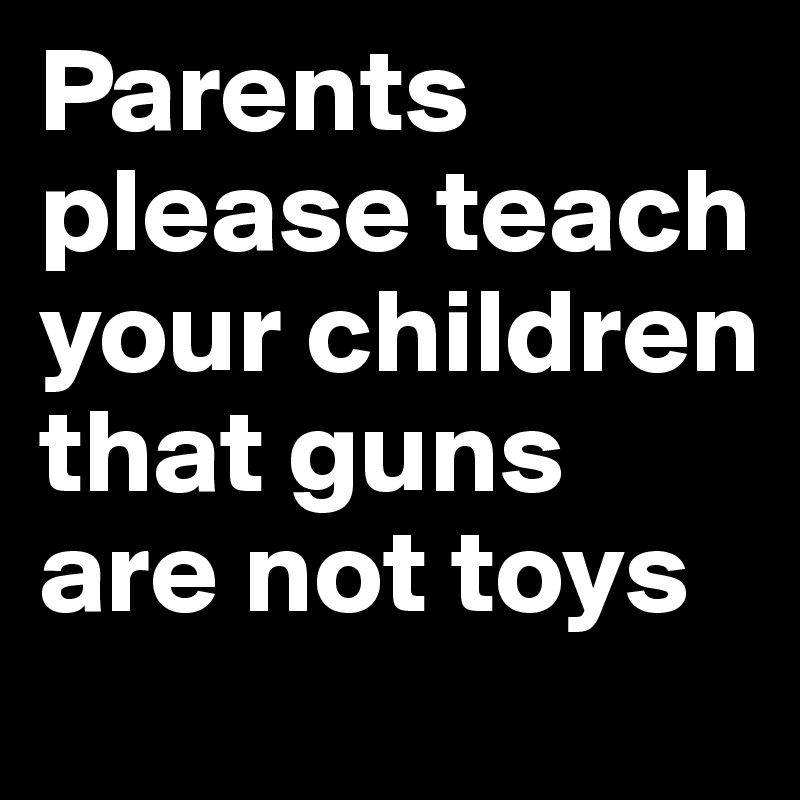 Parents please teach
your children that guns are not toys 