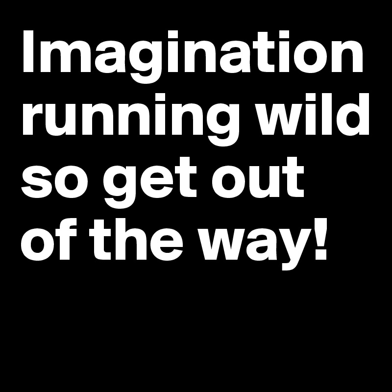 Imagination running wild so get out of the way!
