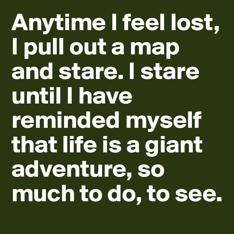 Anytime I feel lost, I pull out a map and stare. I stare until I have reminded myself that life is a giant adventure, so much to do, to see.