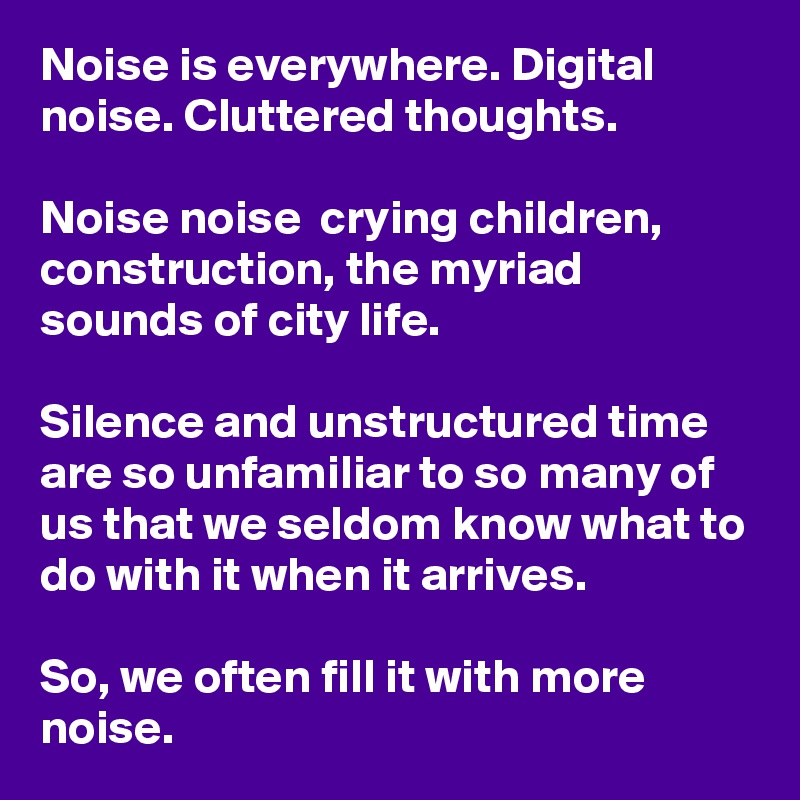 Noise is everywhere. Digital noise. Cluttered thoughts. 

Noise noise  crying children, construction, the myriad sounds of city life.

Silence and unstructured time are so unfamiliar to so many of us that we seldom know what to do with it when it arrives. 

So, we often fill it with more noise.