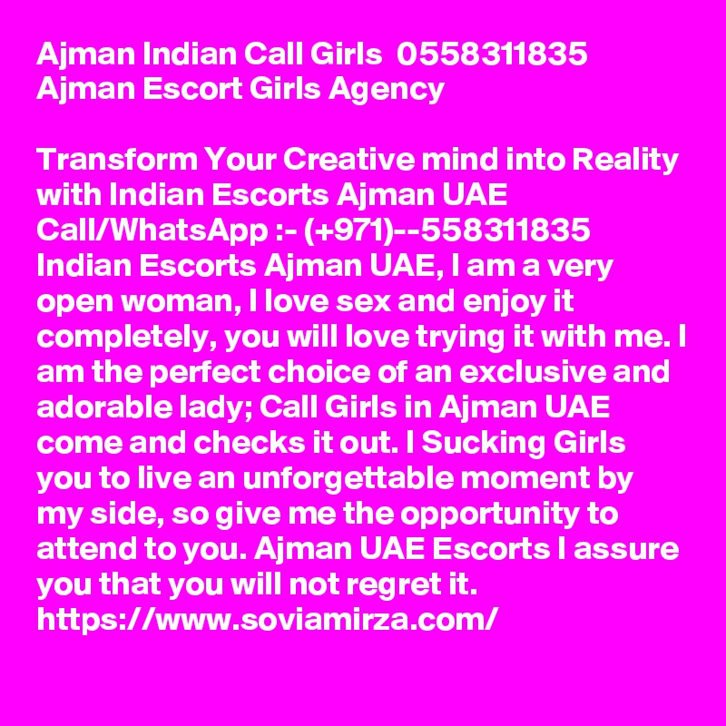 Ajman Indian Call Girls  0558311835  Ajman Escort Girls Agency 

Transform Your Creative mind into Reality with Indian Escorts Ajman UAE Call/WhatsApp :- (+971)--558311835 Indian Escorts Ajman UAE, I am a very open woman, I love sex and enjoy it completely, you will love trying it with me. I am the perfect choice of an exclusive and adorable lady; Call Girls in Ajman UAE come and checks it out. I Sucking Girls you to live an unforgettable moment by my side, so give me the opportunity to attend to you. Ajman UAE Escorts I assure you that you will not regret it. https://www.soviamirza.com/ 