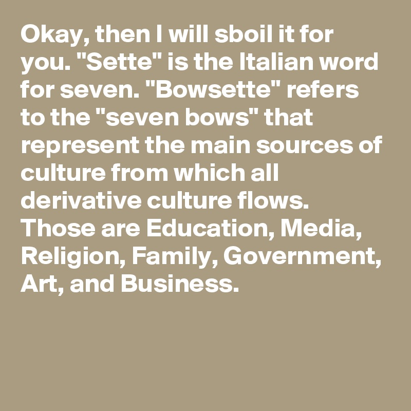 Okay, then I will sboil it for you. "Sette" is the Italian word for seven. "Bowsette" refers to the "seven bows" that represent the main sources of culture from which all derivative culture flows. Those are Education, Media, Religion, Family, Government, Art, and Business.