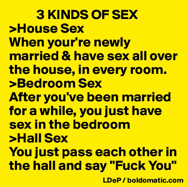           3 KINDS OF SEX
>House Sex
When your're newly married & have sex all over the house, in every room. 
>Bedroom Sex
After you've been married for a while, you just have sex in the bedroom
>Hall Sex
You just pass each other in the hall and say "Fuck You"