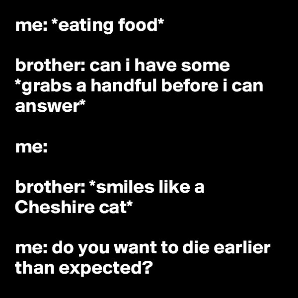me: *eating food*

brother: can i have some *grabs a handful before i can answer*

me:

brother: *smiles like a Cheshire cat*

me: do you want to die earlier than expected?