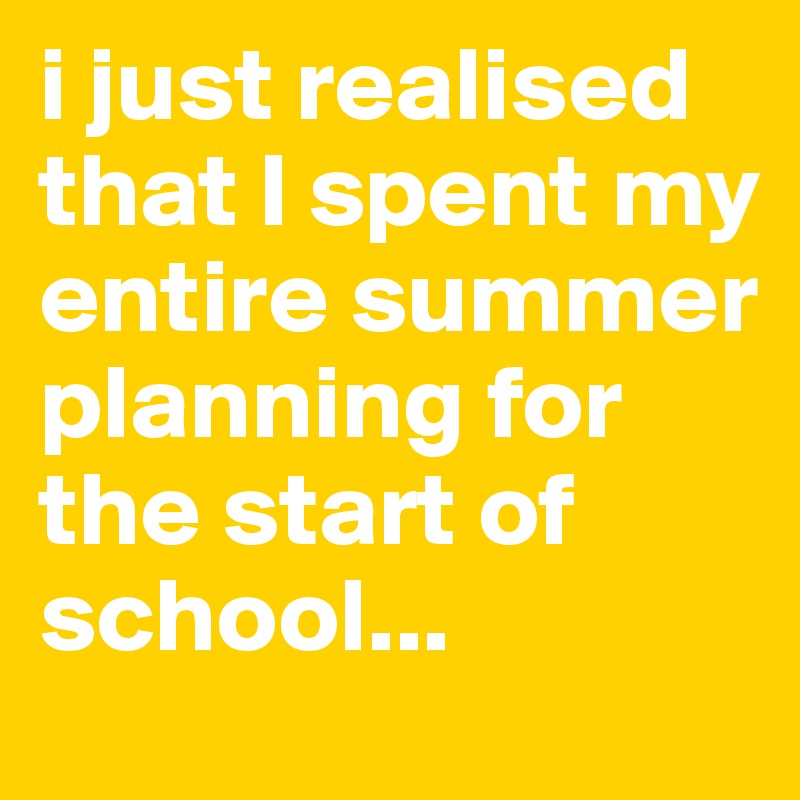 i just realised that I spent my entire summer planning for the start of school...