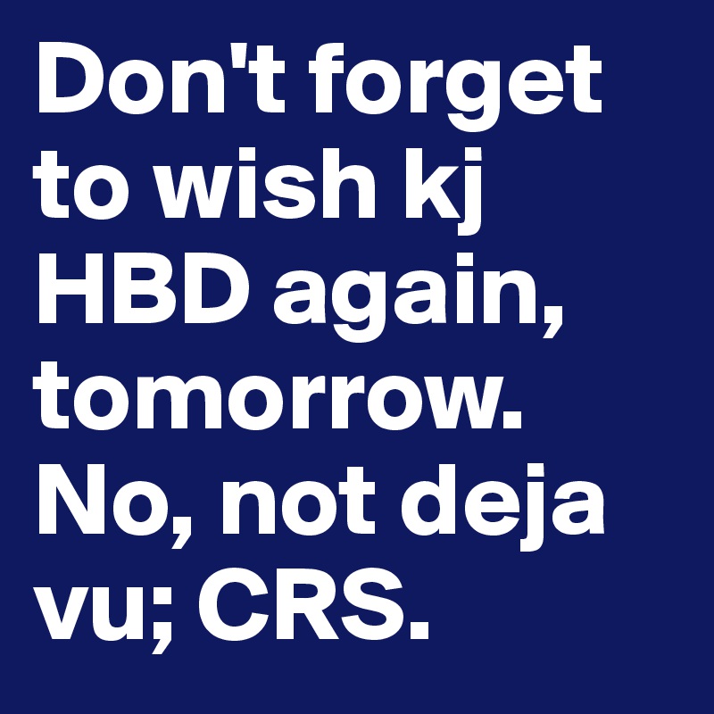 Don't forget to wish kj HBD again, tomorrow. No, not deja vu; CRS.