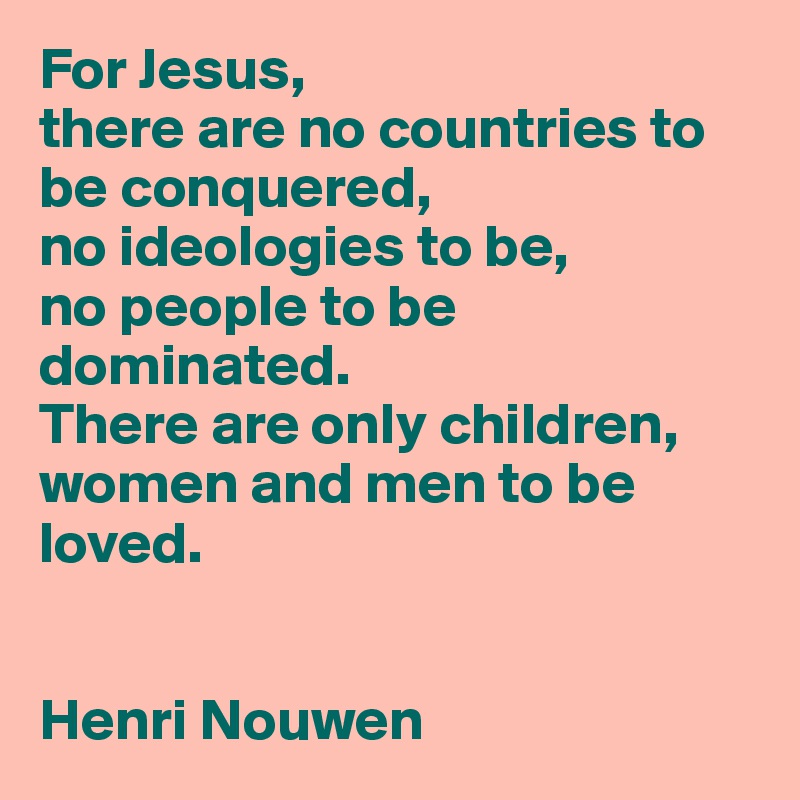 For Jesus,
there are no countries to be conquered, 
no ideologies to be, 
no people to be dominated. 
There are only children, women and men to be loved. 


Henri Nouwen