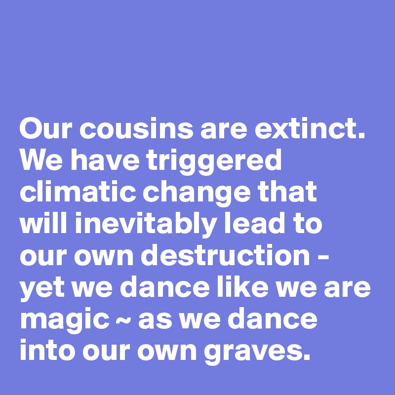 
 

Our cousins are extinct.     
We have triggered climatic change that 
will inevitably lead to our own destruction - yet we dance like we are magic ~ as we dance     
into our own graves. 