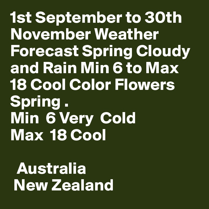 1st September to 30th November Weather Forecast Spring Cloudy and Rain Min 6 to Max 18 Cool Color Flowers Spring .
Min  6 Very  Cold
Max  18 Cool

  Australia
 New Zealand