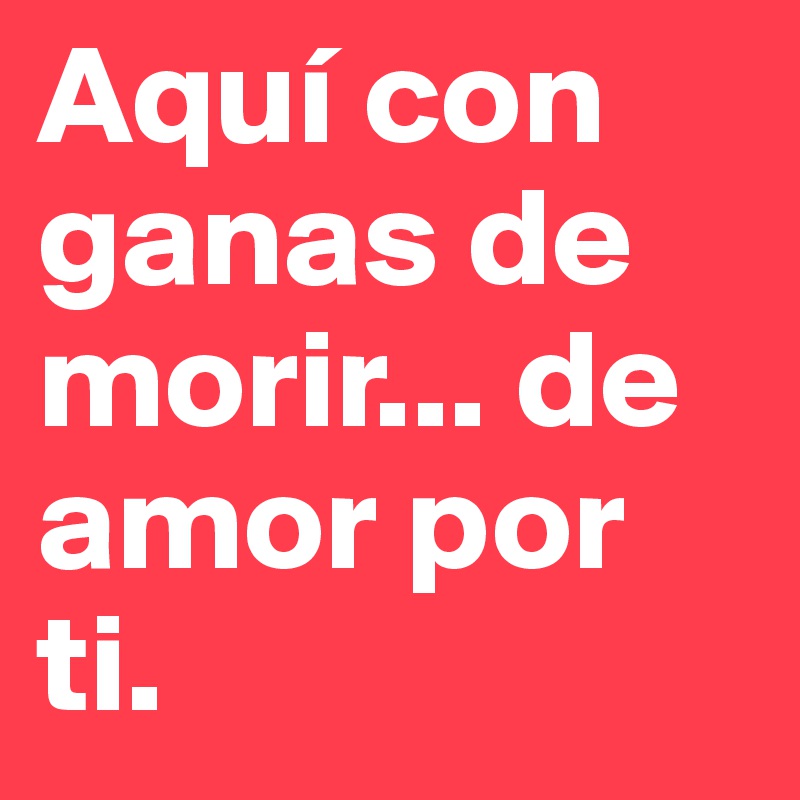 Aquí con ganas de morir... de amor por ti.