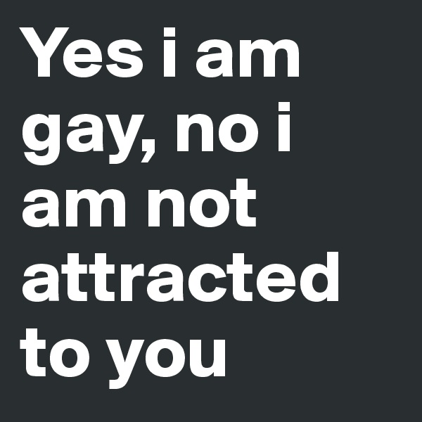 Yes i am gay, no i am not attracted to you
