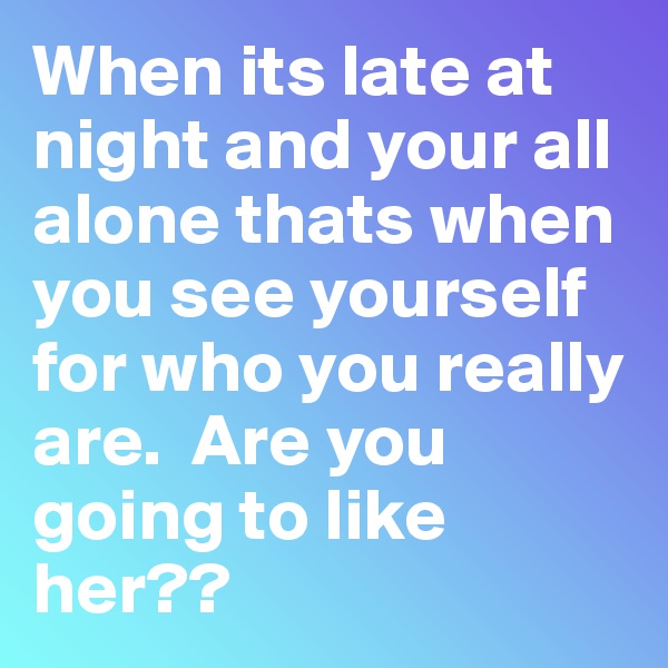 When its late at night and your all alone thats when you see yourself for who you really are.  Are you going to like her??