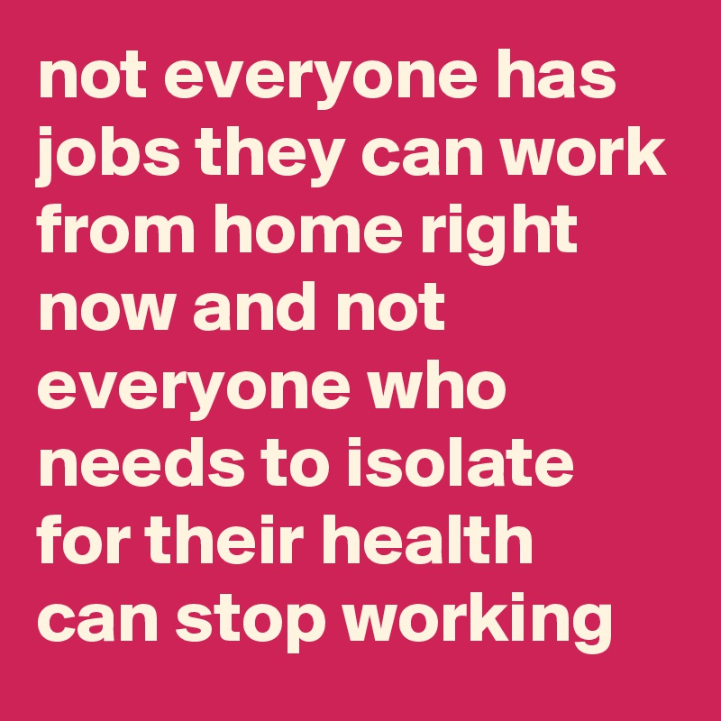 not everyone has jobs they can work from home right now and not everyone who needs to isolate for their health can stop working