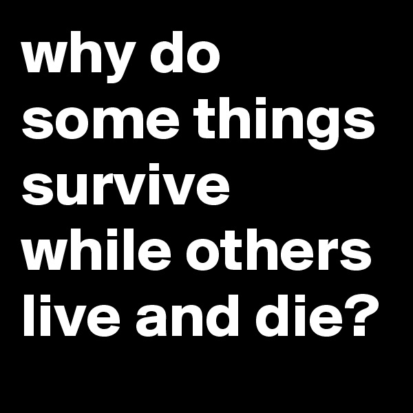 why do some things survive while others live and die?