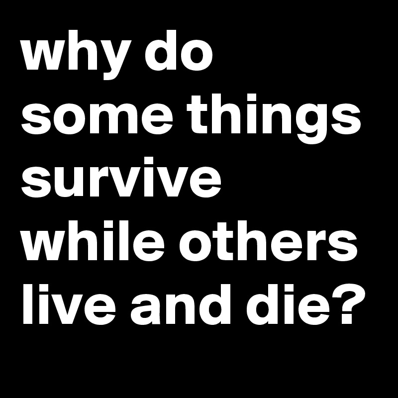 why do some things survive while others live and die?
