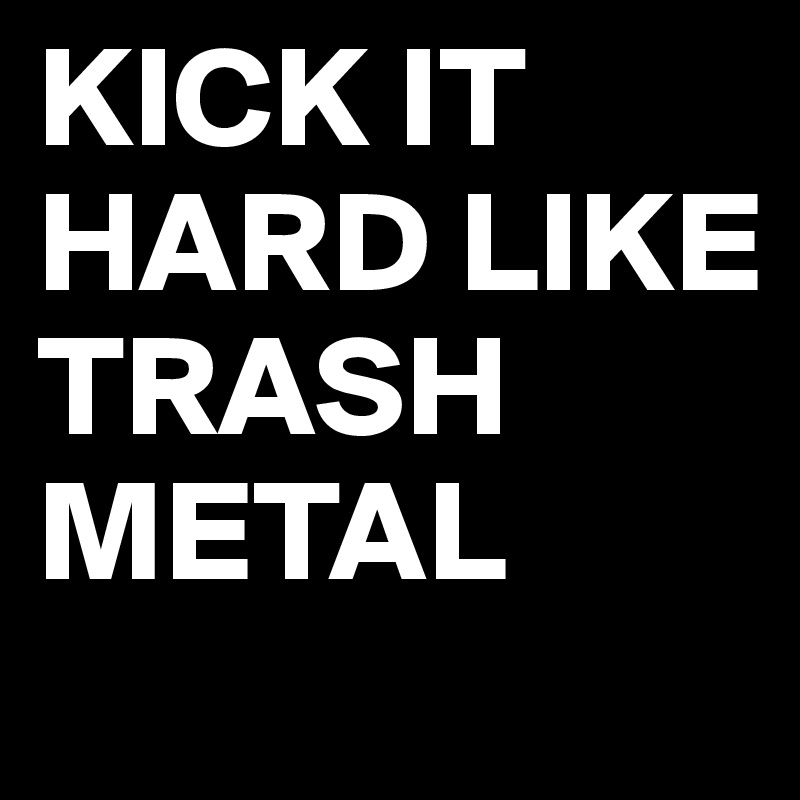 KICK IT HARD LIKE TRASH METAL