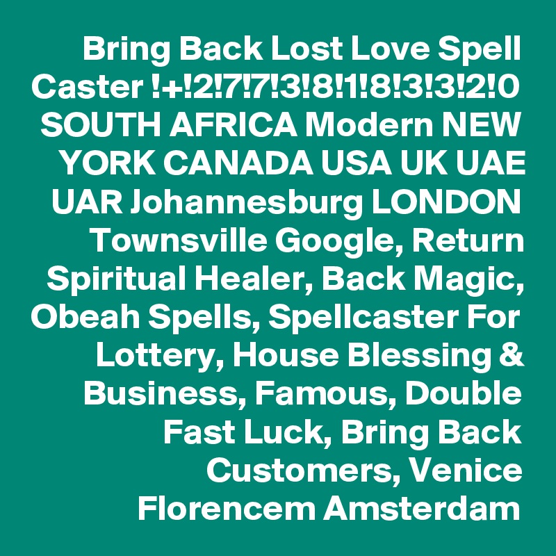 Bring Back Lost Love Spell Caster !+!2!7!7!3!8!1!8!3!3!2!0 SOUTH AFRICA Modern NEW YORK CANADA USA UK UAE UAR Johannesburg LONDON Townsville Google, Return Spiritual Healer, Back Magic, Obeah Spells, Spellcaster For Lottery, House Blessing & Business, Famous, Double Fast Luck, Bring Back Customers, Venice Florencem Amsterdam