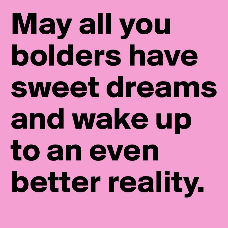 May all you bolders have sweet dreams and wake up to an even better reality.