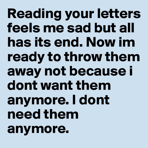 Reading your letters feels me sad but all has its end. Now im ready to throw them away not because i dont want them anymore. I dont need them anymore.