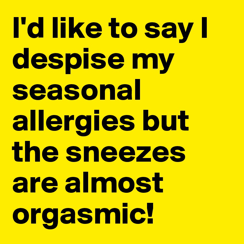 I'd like to say I despise my seasonal allergies but the sneezes are almost orgasmic!