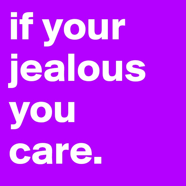 if your jealous you care.