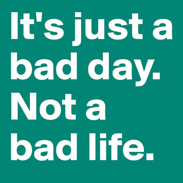 It's just a bad day. 
Not a bad life.