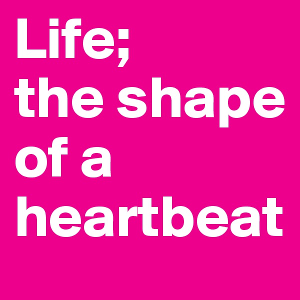 Life; 
the shape of a heartbeat