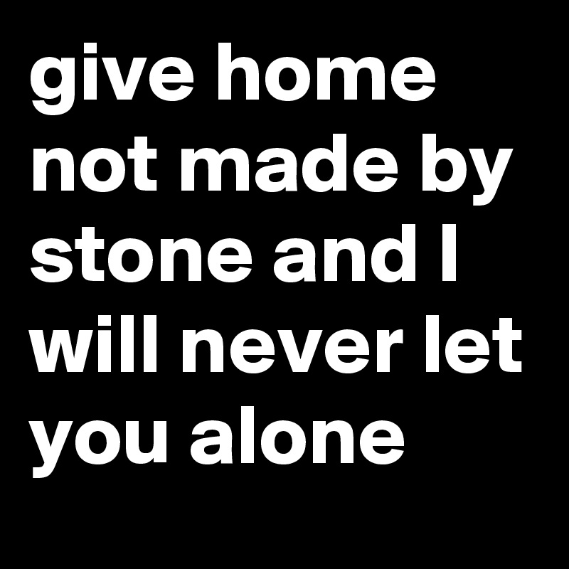 give home not made by stone and I will never let you alone
