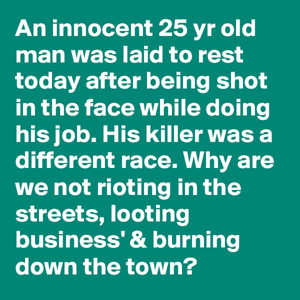 An innocent 25 yr old man was laid to rest today after being shot in the face while doing his job. His killer was a different race. Why are we not rioting in the streets, looting business' & burning down the town?