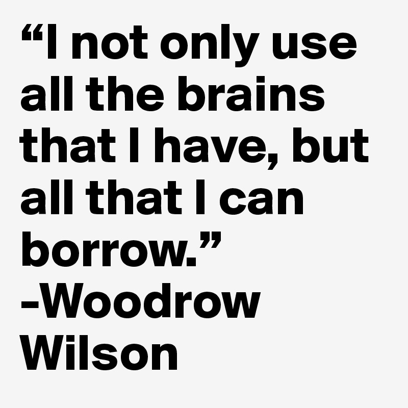 “I not only use all the brains that I have, but all that I can borrow.” 
-Woodrow Wilson