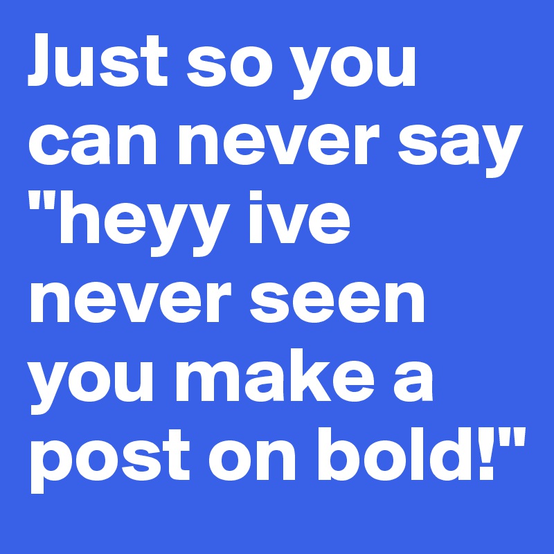 Just so you can never say "heyy ive never seen you make a post on bold!"
