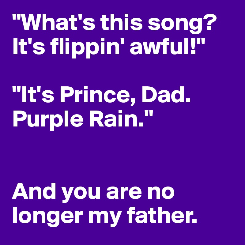 "What's this song? It's flippin' awful!"

"It's Prince, Dad. Purple Rain."


And you are no longer my father. 
