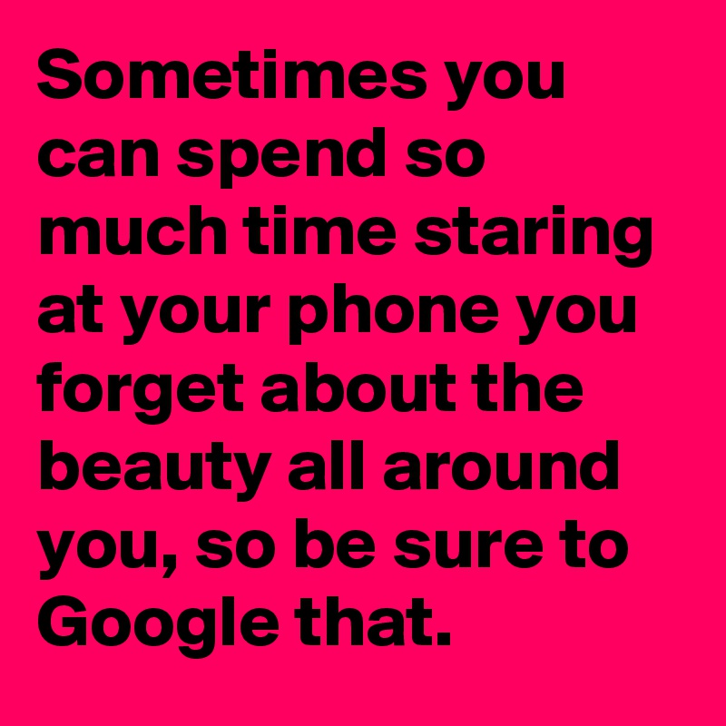 Sometimes you can spend so much time staring at your phone you forget about the beauty all around you, so be sure to Google that.