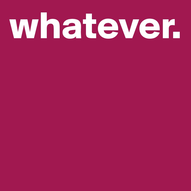whatever.


