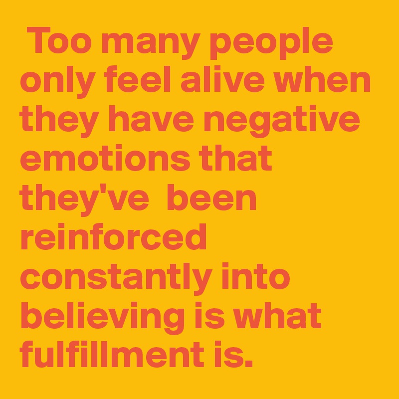  Too many people only feel alive when they have negative emotions that they've  been reinforced constantly into believing is what fulfillment is.