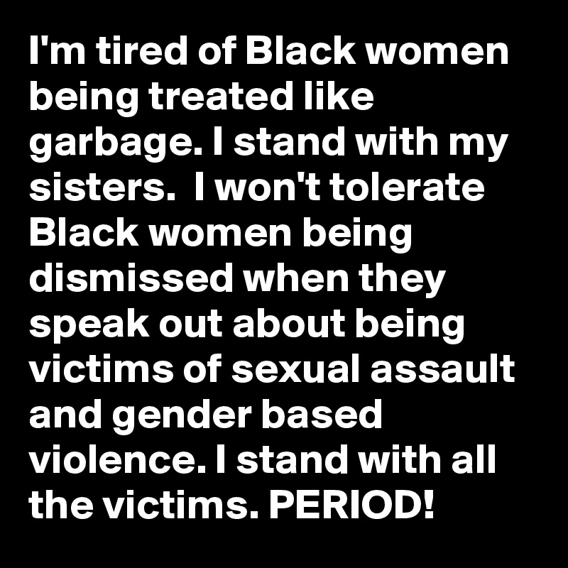I'm tired of Black women being treated like garbage. I stand with my sisters.  I won't tolerate Black women being dismissed when they speak out about being victims of sexual assault and gender based violence. I stand with all the victims. PERIOD!