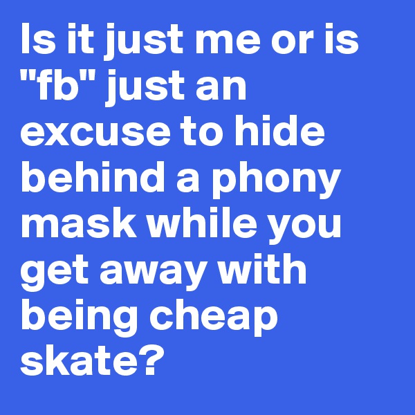 Is it just me or is "fb" just an excuse to hide behind a phony mask while you get away with being cheap skate?