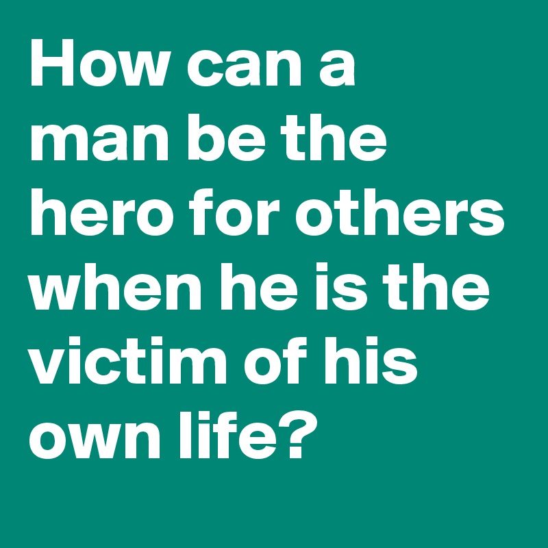 How can a man be the hero for others when he is the victim of his own life?