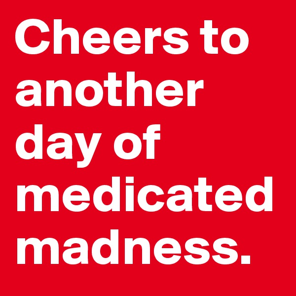Cheers to another day of medicated madness. 