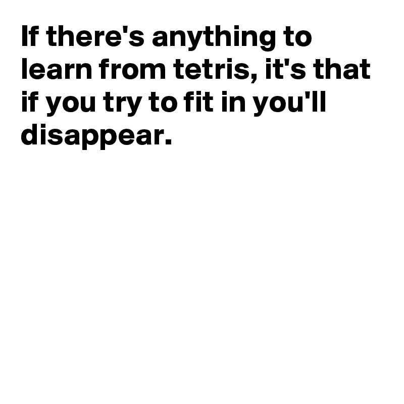 If there's anything to learn from tetris, it's that if you try to fit in you'll disappear.






