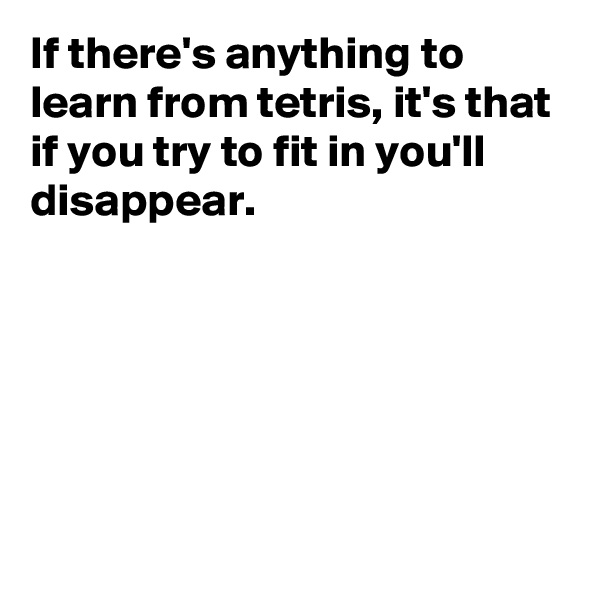 If there's anything to learn from tetris, it's that if you try to fit in you'll disappear.






