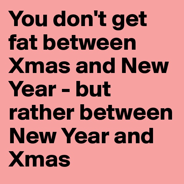 You don't get fat between Xmas and New Year - but rather between New Year and Xmas
