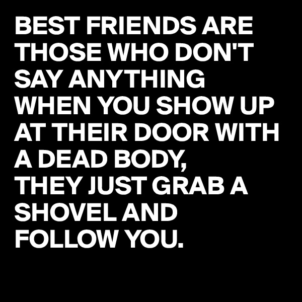 BEST FRIENDS ARE THOSE WHO DON'T SAY ANYTHING WHEN YOU SHOW UP AT THEIR DOOR WITH A DEAD BODY, 
THEY JUST GRAB A SHOVEL AND FOLLOW YOU.
