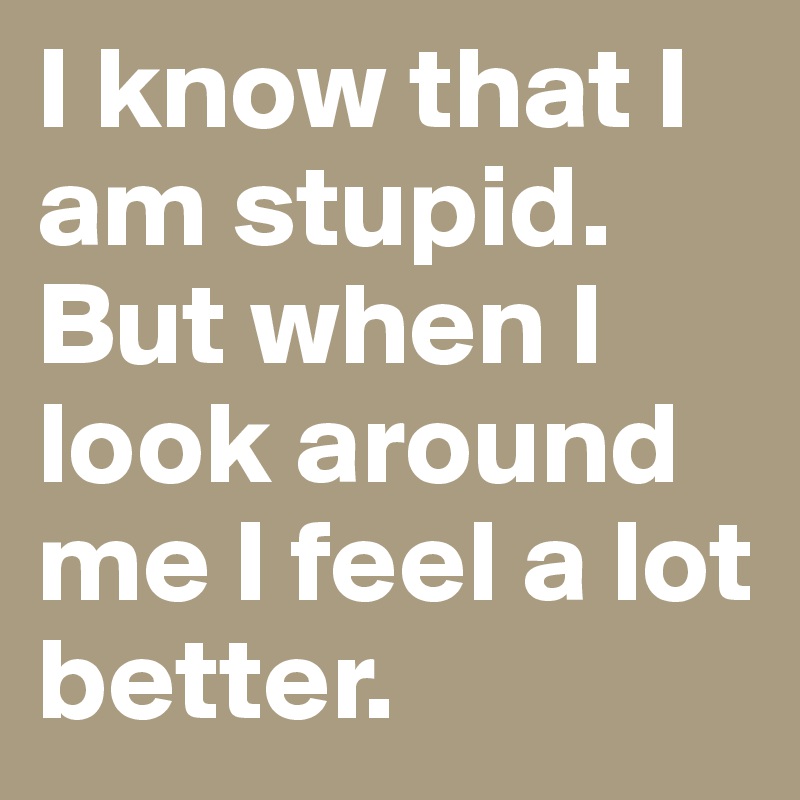 I know that I am stupid. But when I look around me I feel a lot better.