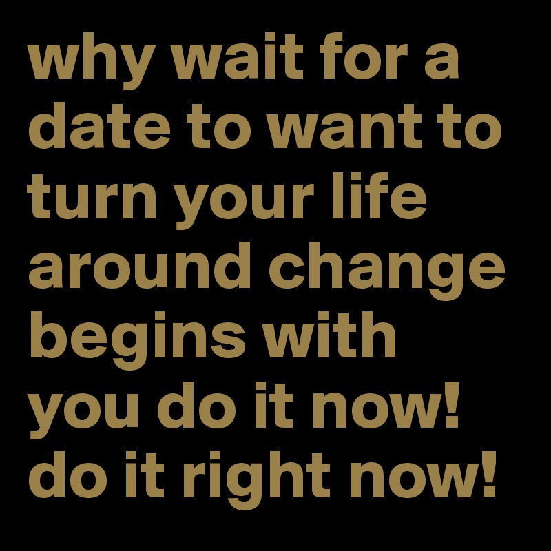 why wait for a date to want to turn your life around change begins with you do it now! do it right now!