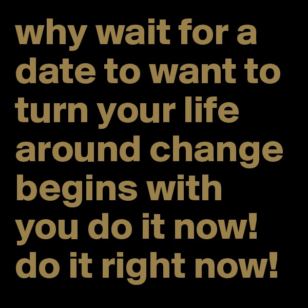 why wait for a date to want to turn your life around change begins with you do it now! do it right now!