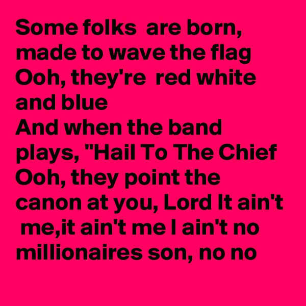 Some folks  are born, made to wave the flag
Ooh, they're  red white and blue 
And when the band plays, "Hail To The Chief
Ooh, they point the canon at you, Lord It ain't  me,it ain't me I ain't no millionaires son, no no
